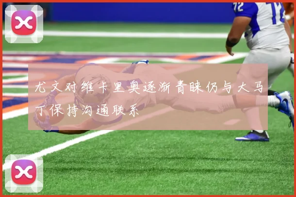 尤文对维卡里奥逐渐青睐仍与大马丁保持沟通联系