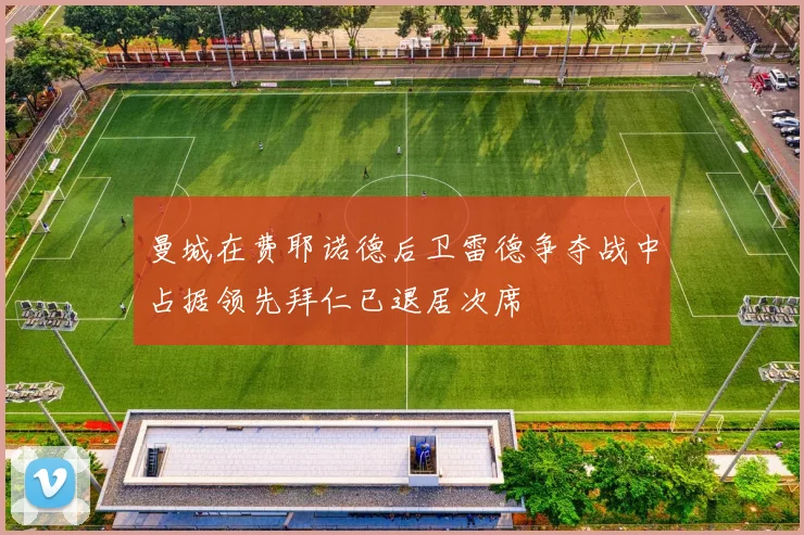 曼城在费耶诺德后卫雷德争夺战中占据领先拜仁已退居次席
