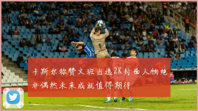 卡斯尔称赞文班当选2K封面人物绝非偶然未来成就值得期待