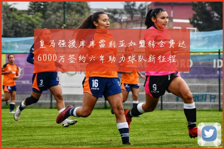 皇马强援库库雷利亚加盟转会费达6000万签约六年助力球队新征程