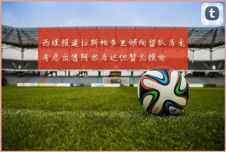 西媒报道拉斯帕多里倾向留队马竞考虑出售阿尔马达但暂无报价