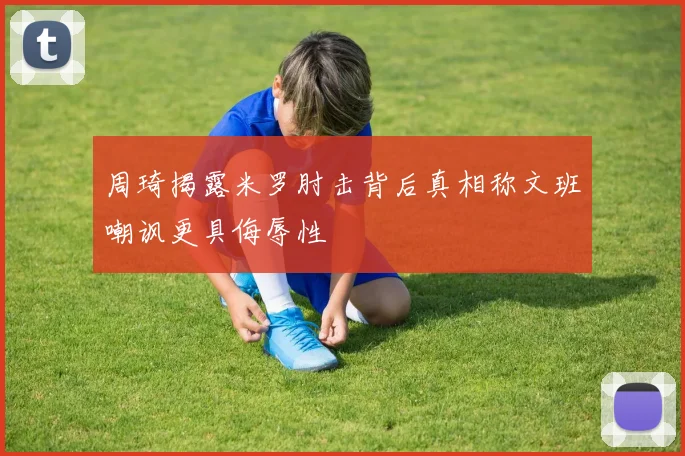 周琦揭露米罗肘击背后真相称文班嘲讽更具侮辱性