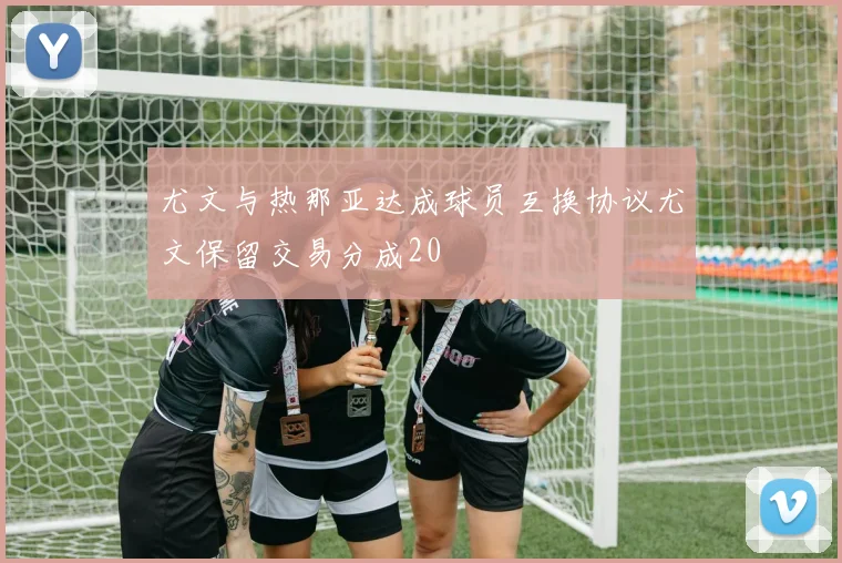 尤文与热那亚达成球员互换协议尤文保留交易分成20