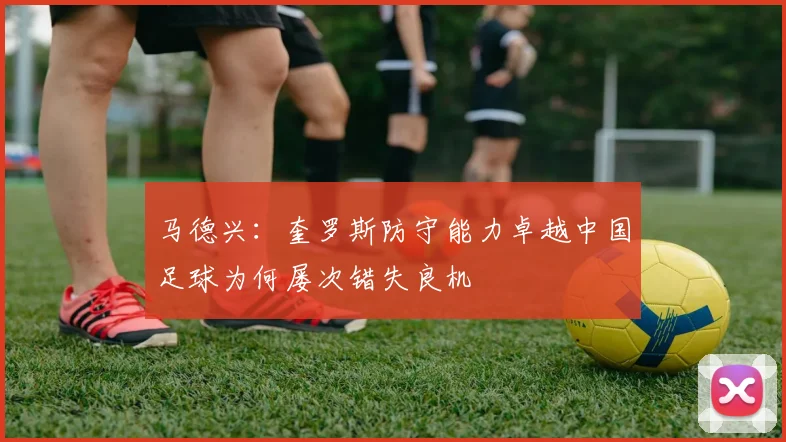 马德兴：奎罗斯防守能力卓越中国足球为何屡次错失良机