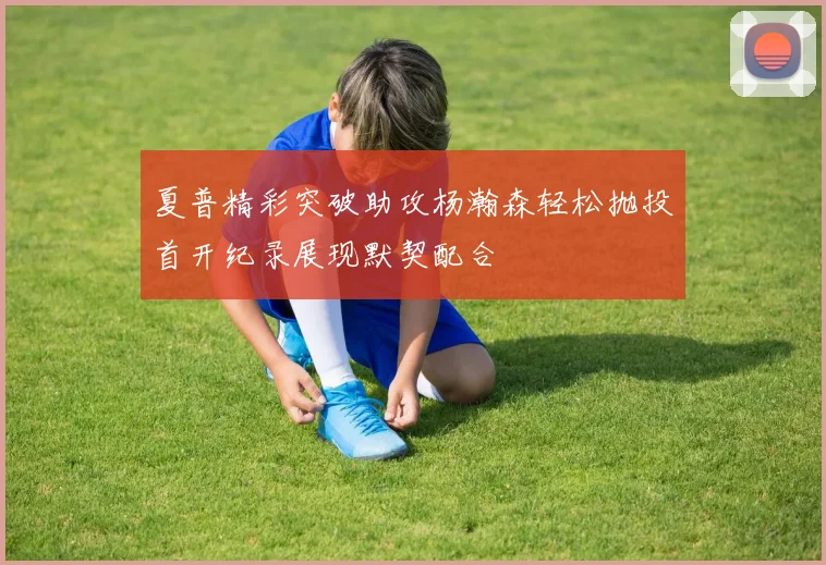 夏普精彩突破助攻杨瀚森轻松抛投首开纪录展现默契配合