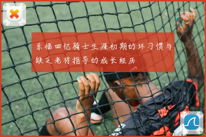 乐福回忆骑士生涯初期的坏习惯与缺乏老将指导的成长经历