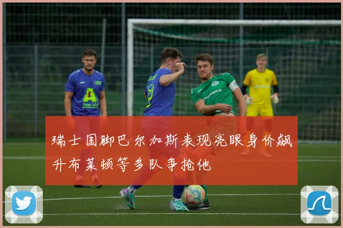 瑞士国脚巴尔加斯表现亮眼身价飙升布莱顿等多队争抢他