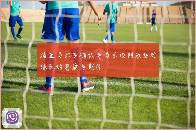 格里马尔多确认与马竞谈判表达对球队的喜爱与期待