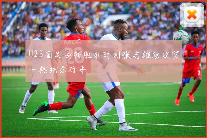 U23国足逆转胜利时刻张志雄助攻贺一然绝杀对手
