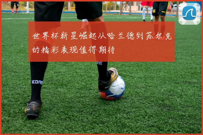 世界杯新星崛起从哈兰德到苏尔克的精彩表现值得期待