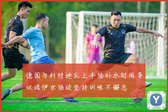 德国与科特迪瓦上半场补水时间争议诺伊尔场边坚持训练不懈怠