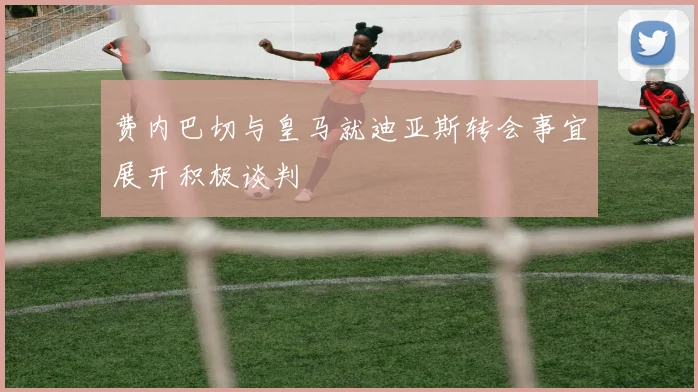 费内巴切与皇马就迪亚斯转会事宜展开积极谈判