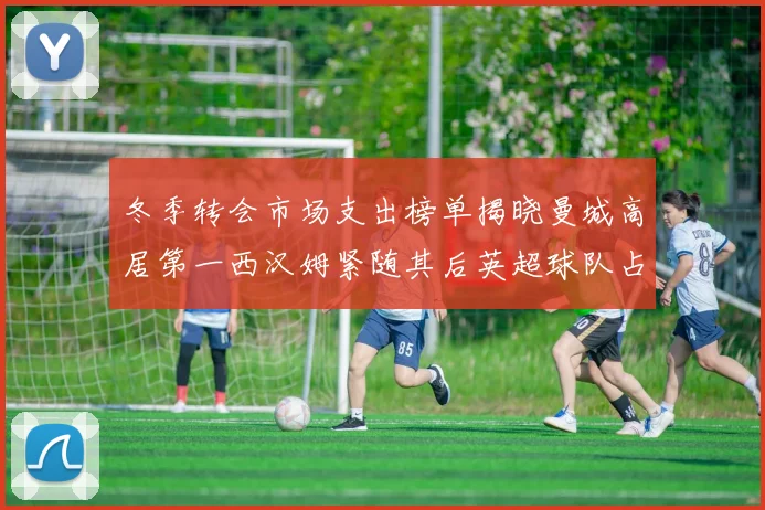 冬季转会市场支出榜单揭晓曼城高居第一西汉姆紧随其后英超球队占据五席