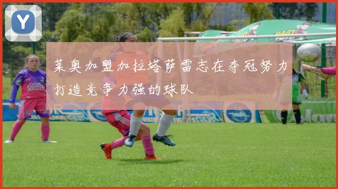 莱奥加盟加拉塔萨雷志在夺冠努力打造竞争力强的球队