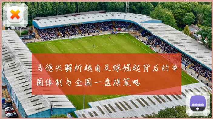 马德兴解析越南足球崛起背后的举国体制与全国一盘棋策略