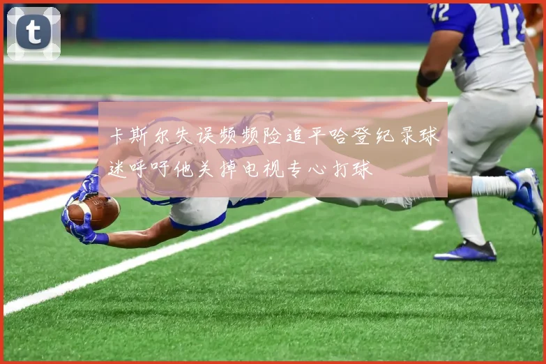 卡斯尔失误频频险追平哈登纪录球迷呼吁他关掉电视专心打球