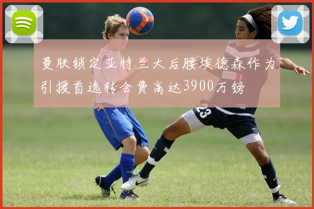 曼联锁定亚特兰大后腰埃德森作为引援首选转会费高达3900万镑