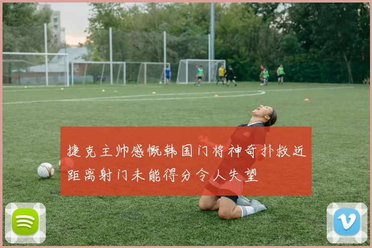 捷克主帅感慨韩国门将神奇扑救近距离射门未能得分令人失望