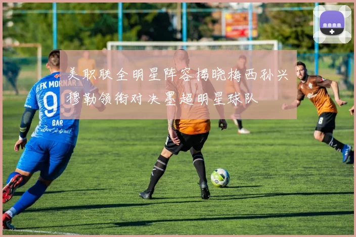 美职联全明星阵容揭晓梅西孙兴慜穆勒领衔对决墨超明星球队