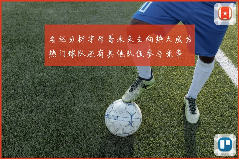名记分析字母哥未来去向热火成为热门球队还有其他队伍参与竞争